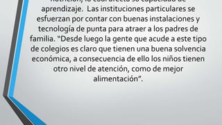 nutrición, lo cual afecta su capacidad de
aprendizaje. Las instituciones particulares se
esfuerzan por contar con buenas instalaciones y
tecnología de punta para atraer a los padres de
familia. “Desde luego la gente que acude a este tipo
de colegios es claro que tienen una buena solvencia
económica, a consecuencia de ello los niños tienen
otro nivel de atención, como de mejor
alimentación”.
 
