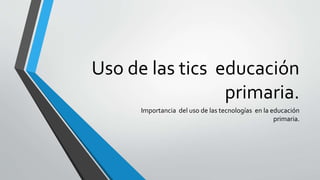 Uso de las tics educación
primaria.
Importancia del uso de las tecnologías en la educación
primaria.
 