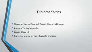 Diplomado tics
• Maestra : Sandra Elizabeth Gomez Martin del Campo.
• Asesora:Yuritzy Mercader.
• Grupo: IAVA 38.
• Proyec...