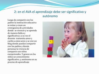 2: en el AVA el aprendizaje debe ser significativo y
                           autónomo
Luego de compartir con los
padres la institución educativa
se reúne y crean un
cronograma de actividades
donde se vivencie y se aprenda
de manera lúdica y
significativa y a su vez el
docente transmita amor y
cariño a estos seres y se cree un
blog donde puedan compartir
con los padres y demás
personas la vivencia de
compartir con niños
excepcionales. Y genere en los
niños un conocimiento
significativo, y autónomo en su
proceso de aprendizaje
 