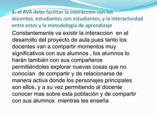 4: el AVA debe facilitar la interacción con los
docentes, estudiantes con estudiantes, y la interactividad
entre estos y la metodología de aprendizaje
Constantemente va existir la interaccion en el
desarrollo del proyecto de aula pues tanto los
docentes van a compartir momentos muy
significativos con sus alumnos , los alumnos lo
harán también con sus compañeros
permitiéndoles explorar nuevas cosas que no
conocían de compartir y de relacionarse de
manera activa donde los personajes principales
son ellos, y a su vez permitiendo al docente
conocer mas sobre esta población y de compartir
con sus alumnos mientras les enseña ,
 