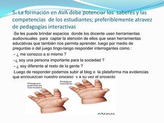 5: La formación en AVA debe potenciar los saberes y las
competencias de los estudiantes; preferiblemente atravez
de pedagogías interactivas
-Se les puede brindar espacios donde los docente usen herramientas
audiovisuales para captar la atención de ellos que sean herramientas
educativas que también nos permita aprender. luego por medio de
preguntas o del juego tingo-tango responder interrogantes como :
-- ¿ me conozco a si mismo ?
--¿ soy una persona importante para la sociedad ?
-- ¿ soy diferente al resto de la gente ?
-Luego de responder podemos subir al blog o la plataforma ma evidencias
que enriquezcan nuestro proceso y a su vez el proyecto
 