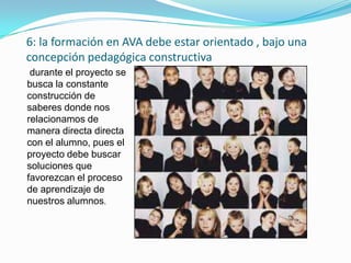 6: la formación en AVA debe estar orientado , bajo una
concepción pedagógica constructiva
 durante el proyecto se
busca la constante
construcción de
saberes donde nos
relacionamos de
manera directa directa
con el alumno, pues el
proyecto debe buscar
soluciones que
favorezcan el proceso
de aprendizaje de
nuestros alumnos.
 