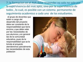 7: la formacion en el AVA debe responder no solo no solo por
la supervivencia del mas apto, sino por la supervivencia de
todos , lo cual, es posible con un sistema permanente de
seguimiento academico a cada uno de los estudiantes.
  el grupo de docentes que
esten a cargo del
desarrollo del proyecto
debe ser consiente de la
responsabilidad que tiene
encima y que debe velar
por las necesidades de
sus alumnos y en general
las de la comunidad
educativa, pues de la
responsabilidad que se le
brinde al proyecto
atenderemos parcialmente
las necesidaddes de esta
poblacion
 