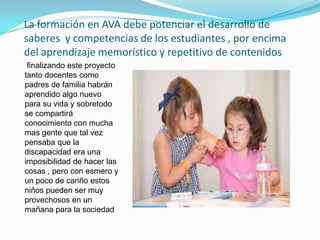 La formación en AVA debe potenciar el desarrollo de
saberes y competencias de los estudiantes , por encima
del aprendizaje memorístico y repetitivo de contenidos
 finalizando este proyecto
tanto docentes como
padres de familia habrán
aprendido algo nuevo
para su vida y sobretodo
se compartirá
conocimiento con mucha
mas gente que tal vez
pensaba que la
discapacidad era una
imposibilidad de hacer las
cosas , pero con esmero y
un poco de cariño estos
niños pueden ser muy
provechosos en un
mañana para la sociedad
 