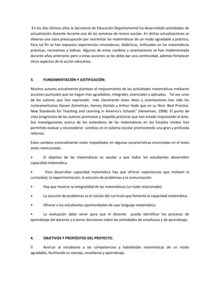 En los dos últimos años la Secretaría de Educación Departamental ha desarrollado actividades de
actualización docente durante una de las semanas de receso escolar. En dichas actualizaciones se
observa una clara preocupación por reorientar las matemáticas de un modo agradable y práctico,
Para tal fin se han expuesto experiencias innovadoras, didácticas, enfocadas en las matemáticas
prácticas, recreativas y lúdicas. Algunos de estos cambios y orientaciones se han implementado
durante años anteriores pero a estas acciones se les debe dar una continuidad, además fortalecer
otros aspectos de la acción educativa.

3.

FUNDAMENTACIÓN Y JUSTIFICACIÓN:

Muchos autores actualmente plantean el mejoramiento de las actividades matemáticas mediante
acciones puntuales que las hagan más agradables, integrales, vivenciales y aplicadas. Tal vez unos
de los autores que han expresado más claramente estas ideas y orientaciones han sido los
norteamericanos Steven Zemelman, Harvey Daniels y Arthur Hyde que en su libro: Best Practice:
New Standards for Teaching and Learning in America’s Schools” (Heineman, 1998). El punto de
vista progresista de los autores promueve y respalda prácticas que han estado impulsando el área.
Sus investigaciones acerca de los estándares de las matemáticas en los Estados Unidos han
permitido evaluar y reconsiderar cambios en el sistema escolar promoviendo una gran y profunda
reforma.
Estos cambios esencialmente están respaldados en algunas características enunciadas en el texto
antes mencionado:
•
El objetivo de las matemáticas es ayudar a que todos los estudiantes desarrollen
capacidad matemática.
•
Para desarrollar capacidad matemática hay que ofrecer experiencias que motiven la
curiosidad, la experimentación, la solución de problemas y la comunicación.
•

Hay que mostrar la integralidad de las matemáticas (un todo relacionado).

•

La solución de problemas es el núcleo del currículo que fomente la capacidad matemática.

•

Ofrecer a los estudiantes oportunidades de usar lenguaje matemático.

•
La evaluación debe servir para que el docente pueda identificar los procesos de
aprendizaje del docente y a tomar decisiones sobre las actividades de enseñanza y de aprendizaje.

4.

OBJETIVOS Y PROPÓSITOS DEL PROYECTO:


Acercar al estudiante a las competencias y habilidades matemáticas de un modo
agradable, facilitando su manejo, enseñanza y aprendizaje.

 
