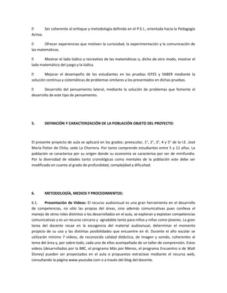 
Ser coherente al enfoque y metodología definida en el P.E.I., orientada hacia la Pedagogía
Activa.

Ofrecer experiencias que motiven la curiosidad, la experimentación y la comunicación de
las matemáticas.

Mostrar el lado lúdico y recreativo de las matemáticas o, dicho de otro modo, mostrar el
lado matemático del juego y la lúdica.

Mejorar el desempeño de los estudiantes en las pruebas ICFES y SABER mediante la
solución continua y sistemáticas de problemas similares a los presentados en dichas pruebas.

Desarrollo del pensamiento lateral, mediante la solución de problemas que fomente el
desarrollo de este tipo de pensamiento.

5.

DEFINICIÓN Y CARACTERIZACIÓN DE LA POBLACIÓN OBJETO DEL PROYECTO:

El presente proyecto de aula se aplicará en los grados: preescolar, 1°, 2°, 3°, 4 y 5° de la I.E. José
María Potier de Chita, sede La Chorrera. Por tanto comprende estudiantes entre 5 y 11 años. La
población se caracteriza por su origen donde su economía se caracteriza por ser de minifundio.
Por la diversidad de edades tanto cronológicas como mentales de la población este debe ser
modificado en cuanto al grado de profundidad, complejidad y dificultad.

6.

METODOLOGÍA, MEDIOS Y PROCEDIMIENTOS:

6.1.
Presentación de Videos: El recurso audiovisual es una gran herramienta en el desarrollo
de competencias, no sólo las propias del áreas, sino además comunicativas pues conlleva el
manejo de otros roles distintos a los desarrollados en el aula, se exploran y explotan competencias
comunicativas y es un recurso cercano y agradable tanto para niños y niñas como jóvenes. La gran
tarea del docente recae en la escogencia del material audiovisual, determinar el momento
propicio de su uso y las distintas posibilidades que encuentre en él. Durante el año escolar se
utilizarán mínimo 7 videos, de reconocida calidad didáctica, de imagen y sonido, coherentes al
tema del área y, por sobre todo, cada uno de ellos acompañado de un taller de comprensión. Estos
videos (desarrollados por la BBC, el programa Más por Menos, el programa Encuentro o de Walt
Disney) pueden ser proyectados en el aula o propuestos extraclase mediante el recurso web,
consultando la página www.youtube.com o a través del blog del docente.

 