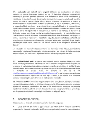 6.4.
Actividades con material real y origami: Utilización de construcciones en origami
mediante un tutorial interactivo instalado en los P.C. (software educativo computarizado
freeware) ya que este permite acercarnos a las matemáticas desde varias competencias y
habilidades. En cuanto al manejo de conceptos como paralelismo, perpendicularidad, bisectriz,
manejo del espacio, construcción de sólidos y otros en cuanto a la geometría se refiere. Si
hacemos referencia al Pensamiento Numérico y variaciones, el uso de la aritmética, la medición,
la proporcionalidad, sucesiones y progresiones tienen gran aplicabilidad en la construcción de
figuras. Pero una de sus grandes fortalezas está en el mismo modo o proceso de construcción de
figuras a través del seguimiento de instrucciones, la lectura de las mismas y la disposición o
dedicación en este arte, el cual ejercita la atención, la concentración y la meticulosidad; estas
características acercan al estudiante a una labor semejante a la del matemático y lo prepara o
entrena a asumir cada vez mayores o más difíciles proyectos. Igualmente fortalece las habilidades
sensoriomotriz, importantes en el desarrollo intelectual, aseveración respaldada desde Darwin,
pasando por Piaget, Zoltan Dines hasta las actuales Teorías de las Inteligencias Múltiples de
Gardner.
Las actividades con material real se desarrollarán con frecuencia dentro del aula, es importante
tratar que los estudiantes fabriquen ellos mismos su material y que este sea de fácil y económica
adquisición pero, por sobre todo a la pertinencia con la temática y competencia tratada.

6.5.
Utilización de la Web 2.0: Como se mencionó en la anterior actividad, el blog es un medio
eficaz, atractivo y cercano a los estudiantes. En este se ofrecerán links previamente escogidos por
el docente de páginas educativas y documentos que reúnan las características de facilidad de uso,
pertinencia en la temática y profundidad, agradable interfaz con el usuario y metodología acorde a
la
manejada
en
Escuela
Nueva.
Un
ejemplo
de
ello
es
el
link
http://concurso.cnice.mec.es/cnice2006/material098/geometria/ el cual ofrece un acercamiento a
la geometría mediante la construcción con lápiz, regla y compás, lo que permite en el estudiante
acercarse a los conceptos geométricos de un modo práctico y aplicado.
6.6. Utilización de MEC´s freeware: Programas libres como Cabri, Sebran, GCompris, TuxMat así
como actividades desarrolladas en JCLIC, permiten acercar los diferentes componentes temáticos,
manejar las diferentes competencias del área de un modo lúdico y dentro de un ambiente
agradable al estudiante, además ofrecen al estudiante avanzar a su propio ritmo de aprendizaje,
una de las características de la metodología y evaluación en la Escuela Nueva.

7.

EVALUACIÓN DEL PROYECTO:

Esta evaluación se desarrolla teniendo en cuenta las siguientes preguntas:
•
¿Qué evaluar?: En cuanto a ¿qué evaluar? se deben evaluar todas las actividades
propuestas. En ellas está involucradas las diferentes competencias (no solo las matemáticas sino

 