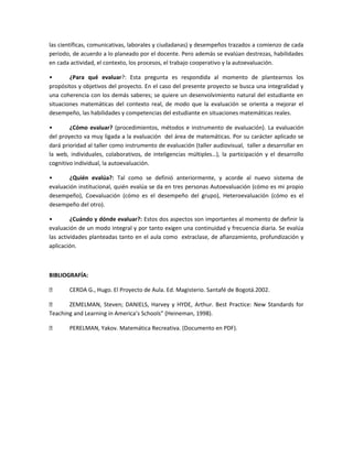 las científicas, comunicativas, laborales y ciudadanas) y desempeños trazados a comienzo de cada
periodo, de acuerdo a lo planeado por el docente. Pero además se evalúan destrezas, habilidades
en cada actividad, el contexto, los procesos, el trabajo cooperativo y la autoevaluación.
•
¿Para qué evaluar?: Esta pregunta es respondida al momento de plantearnos los
propósitos y objetivos del proyecto. En el caso del presente proyecto se busca una integralidad y
una coherencia con los demás saberes; se quiere un desenvolvimiento natural del estudiante en
situaciones matemáticas del contexto real, de modo que la evaluación se orienta a mejorar el
desempeño, las habilidades y competencias del estudiante en situaciones matemáticas reales.
•
¿Cómo evaluar? (procedimientos, métodos e instrumento de evaluación). La evaluación
del proyecto va muy ligada a la evaluación del área de matemáticas. Por su carácter aplicado se
dará prioridad al taller como instrumento de evaluación (taller audiovisual, taller a desarrollar en
la web, individuales, colaborativos, de inteligencias múltiples…), la participación y el desarrollo
cognitivo individual, la autoevaluación.
•
¿Quién evalúa?: Tal como se definió anteriormente, y acorde al nuevo sistema de
evaluación institucional, quién evalúa se da en tres personas Autoevaluación (cómo es mi propio
desempeño), Coevaluación (cómo es el desempeño del grupo), Heteroevaluación (cómo es el
desempeño del otro).
•
¿Cuándo y dónde evaluar?: Estos dos aspectos son importantes al momento de definir la
evaluación de un modo integral y por tanto exigen una continuidad y frecuencia diaria. Se evalúa
las actividades planteadas tanto en el aula como extraclase, de afianzamiento, profundización y
aplicación.

BIBLIOGRAFÍA:


CERDA G., Hugo. El Proyecto de Aula. Ed. Magisterio. Santafé de Bogotá.2002.


ZEMELMAN, Steven; DANIELS, Harvey y HYDE, Arthur. Best Practice: New Standards for
Teaching and Learning in America’s Schools” (Heineman, 1998).


PERELMAN, Yakov. Matemática Recreativa. (Documento en PDF).

 