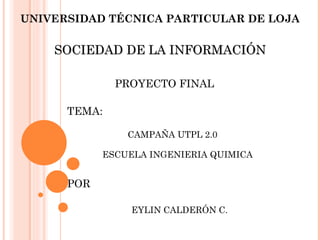 UNIVERSIDAD TÉCNICA PARTICULAR DE LOJA

    SOCIEDAD DE LA INFORMACIÓN

              PROYECTO FINAL

      TEMA:

                CAMPAÑA UTPL 2.0

            ESCUELA INGENIERIA QUIMICA


      POR

                 EYLIN CALDERÓN C.
 