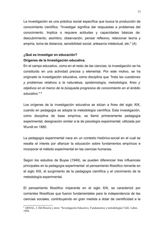 23


La investigación es una práctica social específica que busca la producción de
conocimiento científico. "Investigar significa dar respuestas a problemas del
conocimiento. Implica o requiere actitudes y capacidades básicas de:
descubrimiento, asombro, observación, pensar reflexivo, relacionar teoría y
empiria, toma de distancia, sensibilidad social, artesanía intelectual, etc." (4)


¿Qué es investigar en educación?
Orígenes de la Investigación educativa.
En el campo educativo, como en el resto de las ciencias, la investigación se ha
constituido en una actividad precisa y elemental. Por este motivo, se ha
originado la investigación educativa, como disciplina que "trata las cuestiones
y problemas relativos a la naturaleza, epistemología, metodología, fines y
objetivos en el marco de la búsqueda progresiva de conocimiento en el ámbito
              8
educativo."


Los orígenes de la investigación educativa se sitúan a fines del siglo XIX,
cuando en pedagogía se adopta la metodología científica. Esta investigación,
como disciplina de base empírica, se llamó primeramente pedagogía
experimental, designación similar a la de psicología experimental, utilizada por
Wundt en 1880.


La pedagogía experimental nace en un contexto histórico-social en el cual se
resalta el interés por afianzar la educación sobre fundamentos empíricos e
incorporar el método experimental en las ciencias humanas.


Según los estudios de Buyse (1949), se pueden diferenciar tres influencias
principales en la pedagogía experimental: el pensamiento filosófico reinante en
el siglo XIX, el surgimiento de la pedagogía científica y el crecimiento de la
metodología experimental.


El pensamiento filosófico imperante en el siglo XIX, se caracterizó por
corrientes filosóficas que fueron fundamentales para la independencia de las
ciencias sociales, contribuyendo en gran medida a dotar de cientificidad a la

8
 ARNAL, J. Del Rincón y otros: "Investigación Educativa. Fundamentos y metodologías".Edit. Labor,
1994.
 