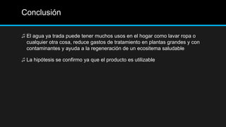 Conclusión
♫ El agua ya trada puede tener muchos usos en el hogar como lavar ropa o
cualquier otra cosa, reduce gastos de tratamiento en plantas grandes y con
contaminantes y ayuda a la regeneración de un ecositema saludable
♫ La hipótesis se confirmo ya que el producto es utilizable
 