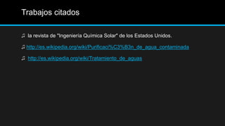 Trabajos citados
♫ la revista de "Ingeniería Química Solar" de los Estados Unidos.
♫ http://es.wikipedia.org/wiki/Purificaci%C3%B3n_de_agua_contaminada
♫ http://es.wikipedia.org/wiki/Tratamiento_de_aguas
 