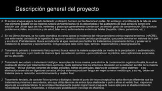 Descripción general del proyecto
♫ El acceso al agua segura ha sido declarado un derecho humano por las Naciones Unidas. Sin embargo, el problema de la falta de este
vital elemento potable en las regiones rurales latinoamericanas no es desconocido y los pobladores de esas zonas no tienen otra
solución que utilizar agua de ríos, vertientes y pozos que generalmente cuentan con un elevado grado de contaminación. Esto produce
problemas sociales, económicos y de salud, tales como enfermedades endémicas fatales (hepatitis, cólera, parasitosis, etc.).
♫ En los últimos tiempos, se ha vuelto dramática en varios países la incidencia del hidroarsenicismo crónico regional endémico (HACRE),
una enfermedad derivada de la ingestión de agua con arsénico durante períodos prolongados, que puede terminar en lesiones de la piel
y en cáncer. Pretratamiento. Busca acondicionar el agua residual para facilitar los tratamientos propiamente dichos, y preservar la
instalación de erosiones y taponamientos. Incluye equipos tales como rejas, tamices, desarenadores y desengrasadores.
♫ Tratamiento primario o tratamiento físico-químico: busca reducir la materia suspendida por medio de la precipitación o sedimentación,
con o sin reactivos, o por medio de diversos tipos de oxidación química —poco utilizada en la práctica, salvo aplicaciones especiales,
por su alto costo.
♫ Tratamiento secundario o tratamiento biológico: se emplea de forma masiva para eliminar la contaminación orgánica disuelta, la cual es
costosa de eliminar por tratamientos físico-químicos. Suele aplicarse tras los anteriores. Consisten en la oxidación aerobia de la materia
orgánica —en sus diversas variantes de fangos activados, lechos de partículas, lagunas de oxidación y otros sistemas— o su
eliminación anaerobia en digestores cerrados. Ambos sistemas producen fangos en mayor o menor medida que, a su vez, deben ser
tratados para su reducción, acondicionamiento y destino final.
♫ Tratamiento terciario, de carácter físico-químico o biológico: desde el punto de vista conceptual no aplica técnicas diferentes que los
tratamientos primarios o secundarios, sino que utiliza técnicas de ambos tipos destinadas a pulir o afinar el vertido final, mejorando
alguna de sus características. Si se emplea intensivamente pueden lograr hacer el agua de nuevo apta para el abastecimiento de
necesidades agrícolas, industriales, e incluso para potabilización (reciclaje de efluentes).
 