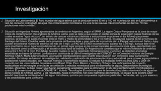 Investigación
♫ Situación en Latinoamérica El Foro mundial del agua estima que se producen entre 80 mil y 100 mil muertes por año en Latinoamérica a
raíz del consumo prolongado de agua con contaminación microbiana. Es una de las causas más importantes de diarrea. “En las
poblaciones más humildes".
♫ Situación en Argentina Niveles aproximados de arsénico en Argentina, según el SPAR. La región Chaco-Pampeana es la zona de mayor
índice de contaminación con arsénico de América Latina, esto se debe a que existe en ciertas zonas de esta región napas freáticas de las
cuales se extrae "agua de pozo", un estrato de cenizas volcánicas (debidas a antiquísimas erupciones en los Andes) que poseen
arsénico, tal estrato se suele encontrar entre el metro y medio de profundidad y los 21/2 metros. En algunos lugares de las provincias de
Santiago del Estero, Córdoba, oeste de la provincia de Buenos Aires y gran parte de la provincia de La Pampa, así como en Salta y Jujuy
pueden encontrarse niveles de arsénico de más de 1 mg/l. La FAO de la ONU recomienda no superar los 0,05 mg/l, aunque este nivel
varía muchísimo de un lugar a otro del mundo, en primer lugar porque en las zonas tropicales se consume más agua, pero también por
otros factores como la alimentación y el acceso a otros tipos de bebida. En Argentina se considera que el máximo tolerable de arsénico
está entre 0,10 y 0,12 mg/l. Por debajo de estos niveles no se ha registrado hidroarsenicismo y tampoco se detectan anomalías
estadísticas en casos de cáncer. La doctora en química de la UBA e investigadora del CONICET en la Comisión Nacional de Energía
Atómica (CNEA) Marta Litter encabeza un proyecto interdisciplinario para revertir esta situación con tecnología solar sumamente
accesible. Su trabajo se basa en la investigación, validación y aplicación de soluciones técnicas y educativas para proveer agua potable a
poblaciones rurales aisladas, con recursos hídricos y económicos escasos. El estudio fue realizado entre los años 2002 y 2006 en
conjunto con las universidades de países como Brasil, Chile, Perú, México y Trinidad y Tobago. Los participantes del proyecto,
especialistas en tecnologías avanzadas de oxidación y métodos novedosos para el tratamiento de aguas, desarrollaron tecnologías
simples, eficientes, de bajo costo y que fueran socialmente aceptables para la eliminación in situ de la contaminación microbiológica y
química. El proyecto se denomina OEA/AE/141, titulado “Tecnologías Económicas para la desinfección y descontaminación de aguas en
zonas rurales de América Latina”, y los resultados, hasta el momento, han sido realmente asombrosos. El equipo de la doctora Litter
estudió tres tipos de contaminación del agua: microbiana, química por compuestos orgánicos (pesticidas, herbicidas, etc.) y por arsénico;
y las posibilidades para purificarla.
 