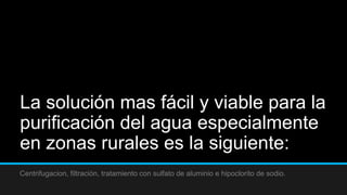 La solución mas fácil y viable para la
purificación del agua especialmente
en zonas rurales es la siguiente:
Centrifugacion, filtración, tratamiento con sulfato de aluminio e hipoclorito de sodio.
 