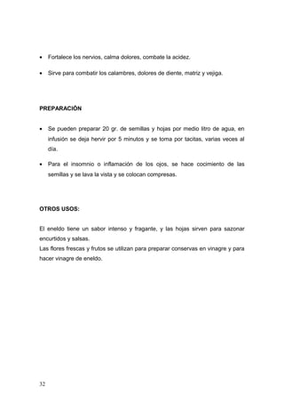•    Fortalece los nervios, calma dolores, combate la acidez.

•    Sirve para combatir los calambres, dolores de diente, matriz y vejiga.




PREPARACIÓN


•    Se pueden preparar 20 gr. de semillas y hojas por medio litro de agua, en
     infusión se deja hervir por 5 minutos y se toma por tacitas, varias veces al
     día.

•    Para el insomnio o inflamación de los ojos, se hace cocimiento de las
     semillas y se lava la vista y se colocan compresas.




OTROS USOS:


El eneldo tiene un sabor intenso y fragante, y las hojas sirven para sazonar
encurtidos y salsas.
Las flores frescas y frutos se utilizan para preparar conservas en vinagre y para
hacer vinagre de eneldo.




32
 