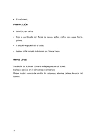 •    Estreñimiento

PREPARACIÓN


•    Infusión y en baños

•    Solo o combinado con flores de sauco, poleo, malva, con agua, leche,
     panela.

•    Consumir higos frescos o secos.

•    Aplicar en la verruga, la leche de las hojas y frutos.



OTROS USOS:


Se utilizan los frutos en culinaria en la preparación de dulces.
Baños de asiento en el último mes de embarazo.
Mejora la piel, controla la pérdida de colágeno y elastina; detiene la caída del
cabello.




38
 