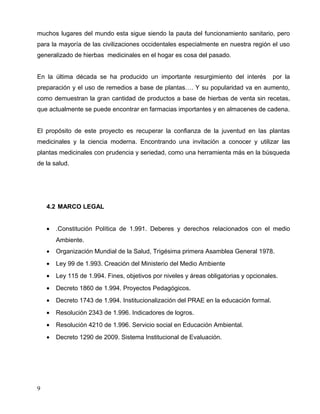 muchos lugares del mundo esta sigue siendo la pauta del funcionamiento sanitario, pero
para la mayoría de las civilizaciones occidentales especialmente en nuestra región el uso
generalizado de hierbas medicinales en el hogar es cosa del pasado.


En la última década se ha producido un importante resurgimiento del interés            por la
preparación y el uso de remedios a base de plantas…. Y su popularidad va en aumento,
como demuestran la gran cantidad de productos a base de hierbas de venta sin recetas,
que actualmente se puede encontrar en farmacias importantes y en almacenes de cadena.


El propósito de este proyecto es recuperar la confianza de la juventud en las plantas
medicinales y la ciencia moderna. Encontrando una invitación a conocer y utilizar las
plantas medicinales con prudencia y seriedad, como una herramienta más en la búsqueda
de la salud.




    4.2 MARCO LEGAL


    •   .Constitución Política de 1.991. Deberes y derechos relacionados con el medio
        Ambiente.
    •   Organización Mundial de la Salud, Trigésima primera Asamblea General 1978.
    •   Ley 99 de 1.993. Creación del Ministerio del Medio Ambiente
    •   Ley 115 de 1.994. Fines, objetivos por niveles y áreas obligatorias y opcionales.
    •   Decreto 1860 de 1.994. Proyectos Pedagógicos.
    •   Decreto 1743 de 1.994. Institucionalización del PRAE en la educación formal.
    •   Resolución 2343 de 1.996. Indicadores de logros.
    •   Resolución 4210 de 1.996. Servicio social en Educación Ambiental.
    •   Decreto 1290 de 2009. Sistema Institucional de Evaluación.




9
 