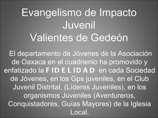 El departamento de Jóvenes de la Asociación de Oaxaca en el cuadrienio ha promovido y enfatizado la  FIDELIDAD  en cada Sociedad de Jóvenes, en los Gps juveniles, en el Club Juvenil Distrital, (Líderes Juveniles), en los organismos Juveniles (Aventureros, Conquistadores, Guías Mayores) de la Iglesia Local. Evangelismo de Impacto Juvenil Valientes de Gedeón 
