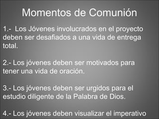 Momentos de Comunión 1.-  Los Jóvenes involucrados en el proyecto deben ser desafiados a una vida de entrega total. 2.- Los jóvenes deben ser motivados para tener una vida de oración. 3.- Los jóvenes deben ser urgidos para el estudio diligente de la Palabra de Dios. 4.- Los jóvenes deben visualizar el imperativo de Dios “predica a tiempo y fuera de tiempo” 