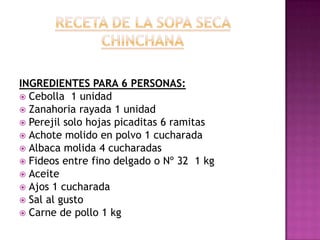 RECETA DE LA SOPA SECA CHINCHANAINGREDIENTES PARA 6 PERSONAS:Cebolla  1 unidadZanahoria rayada 1 unidadPerejil solo hojas picaditas 6 ramitasAchote molido en polvo 1 cucharadaAlbaca molida 4 cucharadasFideos entre fino delgado o Nº 32  1 kgAceiteAjos 1 cucharadaSal al gustoCarne de pollo 1 kg 