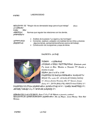 VIRTUD:             LABORIOSIDAD




REFLEXION DE “Ningún día es demasiado largo para el que trabaja”        Séneca
LA SEMANA
PARA      UNA
ARMÓNICA      Normas que regulan las relaciones con los demás.
CONVIVENCIA

                    Análisis de la poesía “La cigarra y las hormigas”.
ACTIVIDADES         Comentar, explicar y adaptar a la realidad de los niños y jóvenes
SUGERIDAS:           algunos lemas, pensamientosrefranes acerca del trabajo.
                    Construcción de crucigramas y sopa de letras.




                                 VALOR N°6: LA PAZ


                            TIEMPO: 4 SEMANAS
                            LIDERAN A NIVEL INSTITUCIONAL: Estudiantes grado
                            8°y docente de Ética. Maestras en Formación III Semestre y
                            directoras de grupo
                            FECHA: Julio 3 al 27 de 2.012
                            DOCENTES DE BASICA PRIMARIA: MARGARITA
                            ROJAS (Pre-escolar 03), SHIRLEY GUTIÉRREZ JIMÉNEZ
                            (2°),Adriana Carolina Hernández Alba (3°),Yesenia Luengas
                            Suárez (4°), ENITH ZURLLINY ARRIETA WALTEROS (5°)
DOCENTES DE ETICA SECUNDARIA: GLORIA DÍAZ (10°11°), ISABEL MARTÍNEZ (9°),
AUDREY TAMAYO (6°y 8°) MIRIAM SANCHEZ (7°).

SEMANA DEL 3 AL 6 DE JULIO: Grupos 8°:01 y 8°:02 (Reflexión en formación y carteleras)
REFLEXIÓN EN ACOMPAÑAMIENTO SECUNDARIA: Alba Luz Moyano, Luciano Mendoza, Néstor Raúl
Rodríguez..




 VIRTUD:                       LA PAZ
 