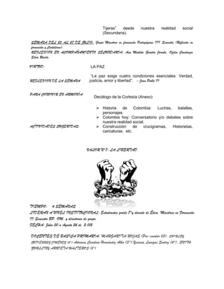 Tijeras”  desde        nuestra     realidad    social
                                          (Secundaria).

SEMANA DEL 23 AL 27 DE JULIO: Grupo Maestros en formación Pedagógicos III Semestre (Reflexión en
formación y Carteleras).
REFLEXIÓN EN ACOMPAÑAMIENTO SECUNDARIA: Ana Matilde Giraldo Jaraba, Ofelia Constanza
Silva Rueda.

VIRTUD:                            LA PAZ

                                   “La paz exige cuatro condiciones esenciales: Verdad,
REFLEXION DE LA SEMANA            justicia, amor y libertad”. – Juan Pablo II


PARA CONVIVIR EN ARMONÍA
                                     Decálogo de la Cortesía (Anexo)

                                       Historia   de     Colombia:    Luchas,    batallas,
                                        personajes
                                       Colombia hoy: Conversatorio y/o debates sobre
                                        nuestra realidad social.
ACTIVIDADES SUGERIDAS:                 Construcción      de   crucigramas,    Historietas,
                                        caricaturas, etc.



                                 VALOR N°7: LA LIBERTAD




TIEMPO: 4 SEMANAS
LIDERAN A NIVEL INSTITUCIONAL: Estudiantes grado 7°y docente de Ética. Maestras en Formación
II Semestre BP. OM. y directoras de grupo
FECHA: Julio 30 a Agosto 24 de 2.012

DOCENTES DE BASICA PRIMARIA: MARGARITA ROJAS (Pre-escolar 03), SHIRLEY
GUTIÉRREZ JIMÉNEZ (2°),Adriana Carolina Hernández Alba (3°),Yesenia Luengas Suárez (4°), ENITH
ZURLLINY ARRIETA WALTEROS (5°)
 