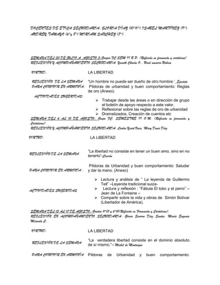DOCENTES DE ETICA SECUNDARIA: GLORIA DÍAZ (10°11°),ISABEL MARTÍNEZ (9°),
AUDREY TAMAYO (6°y 8°) MIRIAM SANCHEZ (7°).




SEMANA DEL 30 DE JULIO A AGOSTO 3:Grupos FC SEM II B.P. (Reflexión en formación y carteleras)
REFLEXIÓN Y ACOMPAÑAMIENTO SECUNDARIA: Yaneth Chacón O., Uriel navarro Urbina

 VIRTUD:                          LA LIBERTAD

 REFLEXIÓN DE LA SEMANA “Un hombre no puede ser dueño de otro hombre”_Epicteto
 PARA CONVIVIR EN ARMONÍA: Píldoras de urbanidad y buen comportamiento: Reglas
                           de oro (Anexo)
  ACTIVIDADES SUGERIDAS:
                                Trabajar desde las áreas o en dirección de grupo
                                   el boletín de apoyo respecto a este valor.
                                Reflexionar sobre las reglas de oro de urbanidad
                                Dramatizados, Creación de cuentos etc
SEMANA DEL 6 AL 10 DE AGOSTO: Grupo FC. SEMESTRE II O.M. (Reflexión en formación y
Carteleras)
REFLEXIÓN Y ACOMPAÑAMIENTO SECUNDARIA: Carlos Yesid Vaca, Mary Denis Díaz

VIRTUD:                            LA LIBERTAD


                                  “La libertad no consiste en tener un buen amo, sino en no
REFLEXIÓN DE LA SEMANA
                                  tenerlo”-Cicerón

                                   Píldoras de Urbanidad y buen comportamiento: Saludar
PARA CONVIVIR EN ARMONÍA :        y dar la mano. (Anexo)

                                       Lectura y análisis de “ La leyenda de Guillermo
                                        Tell” –Leyenda tradicional suiza-
ACTIVIDADES SUGERIDAS                  Lectura y reflexión : “Fábula El lobo y el perro” –
                                        Jean de La Fontaine –
                                       Compartir sobre la vida y obras de Simón Bolívar
                                        (Libertador de América).

SEMANA DEL 13 AL 17 DE AGOSTO: Grados 11°01 y 6°01(Reflexión en Formación y Carteleras).
REFLEXIÓN EN ACOMPAÑAMIENTO SECUNDARIA: Gloria Socorro Díaz Santos, María Eugenia
Miranda C..

 VIRTUD:                          LA LIBERTAD

                                  “La verdadera libertad consiste en el dominio absoluto
 REFLEXIÓN DE LA SEMANA
                                  de sí mismo.”– Michel de Montaigne

 PARA CONVIVIR EN ARMONÍA         Píldoras   de    Urbanidad     y   buen    comportamiento:
 