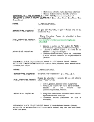  Reflexionar sobre las reglas de oro de urbanidad
                                Historia de Demóstenes, el orador tartamudo
SEMANA DEL 3 AL 7 DE SEIEMBRE: Grupos 11°04 y 6°04 (Reflexión en formación y Carteleras)
REFLEXIÓN Y ACOMPAÑAMIENTO SECUNDARIA: Edinson Álvarez Posada, GiovaniMoscote, Nidia
Vargas Albarracín

VIRTUD:                           LA PERSEVERANCIA


                                 “La gota abre la piedra, no por su fuerza sino por su
REFLEXIÓN DE LA SEMANA
                                 constancia”-Ovidio

                                     Charla Formativa: Reglas de urbanidad y buen
                                   comportamiento
PARA CONVIVIR EN ARMONÍA :         www.slideshare.net/ConsejeraEscolar/reglas-de-
                                   urbanidad

                                        Lectura y análisis de “El coraje de Ágata” –
                                         Anécdota de la segunda Guerra Mundial en Hungría-
                                       Lectura y reflexión cuento : “La niña de las
ACTIVIDADES SUGERIDAS                  estrellas” –Antiguo cuento inglés –
                                      Compartir sobre la vida y obras de personajes
                                       que han hecho la diferencia por su perseverancia
                                       (Boletín).

SEMANA DEL 10 AL 14 DE SEPTIEMBRE: Grupos 10°01 y 6°05 (Reflexión en Formación y Carteleras).
REFLEXIÓN EN ACOMPAÑAMIENTO SECUNDARIA: Carmen Flerez Beleño, Claudia Montalvo Miranda,
Luis Alberto Guerra Torrejano.

 VIRTUD:                         LA PERSEVERANCIA

 REFLEXIÓN DE LA SEMANA          “Sin prisa, pero sin descanso”– Johann Wolfgang Goethe

                                 Reglas de urbanidad y cortesía: El uso del teléfono
 PARA CONVIVIR EN ARMONÍA        celular- Video YouTube

                                      Videos, poesías, sopa de letras, crucigramas.
                                      Película, se sugiere: “En busca de la felicidad” –
                                       basada        en       una        historia    real-
                                       (Secundaria).Análisis, reflexión.

 ACTIVIDADES SUGERIDAS                Integración de la familia al fomento de los valores:
                                       Aprovechar boletín de apoyo
                                      Carteleras, Afiches (Exponerlos en toda la
                                       institución).


SEMANA DEL 17 AL 21 DE SEPTIEMBRE: Grupos 10°02 y 6°06 (Reflexión en formación y Carteleras).
REFLEXIÓN EN ACOMPAÑAMIENTO SECUNDARIA: Alexander Flórez Brum, Rocío Reyes Arrieta,
Martha Elena Agudelo.
 