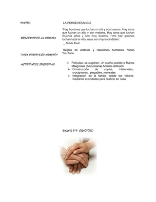 VIRTUD:                    LA PERSEVERANCIA

                           “Hay hombres que luchan un día y son buenos. Hay otros
                           que luchan un año y son mejores. Hay otros que luchan
                           muchos años y son muy buenos. Pero hay quienes
REFLEXION DE LA SEMANA
                           luchan toda la vida, esos son imprescindibles”.
                            _ Bertoltd Brecht

                           Reglas de cortesía y relaciones humanas. Video
PARA CONVIVIR EN ARMONÍA   YouTube


ACTIVIDADES SUGERIDAS:         Películas, se sugieren: Un sueño posible o Manos
                                Milagrosas (Secundaria) Análisis reflexión.
                               Construcción       de     coplas,      Historietas,
                                crucigramas, plegables, mensajes
                               Integración de la familia desde los valores
                                mediante actividades para realizar en casa




                           VALOR N°9: GRATITUD
 