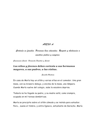 ANEXO A

   Cortesía en familia. Personas bien educadas. Respeto y obediencia a
                            nuestros padres y mayores.

Convivencia Social. Formación Familiar y Social.

Los niños y jóvenes deben cortesía a sus hermanos
mayores, a sus padres, a las visitas.

                                    Sencilla Historia


En casa de María hay un sillón y varias sillas en el comedor. Una gran
mesa, con su brasero debajo, y encima de la mesa, una lámpara.
Cuando María vuelve del colegio, sube la escalera deprisa.


Todavía no ha llegado su padre, y su madre está, como siempre,
ocupada en mil tareas domésticas.


María se precipita sobre el sillón cómodo y se instala para estudiar.
Pero... suena el timbre, y entra Ignacio, estudiante de Derecho . María
 
