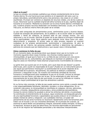 ¿Qué es la paz?
La paz es energía, una energía cualitativa que emana constantemente de la única
Fuente eterna. Es una fuerza pura que penetra en el caparazón del caos y por su
propia naturaleza, automáticamente pone a las personas y las cosas en un orden
equilibrado. El propio ser contiene un depósito de recursos vitales, uno de los cuales es
la paz. Reconocer que la cualidad original del alma humana es la paz, significa dejar de
buscarla en el exterior. Mediante la conexión con la única Fuente eterna e ilimitada de
paz, nuestros propios recursos desbordan con fortaleza silenciosa. La paz, en su forma
más pura, es silencio interno lleno del poder de la verdad.

La paz está compuesta de pensamientos puros, sentimientos puros y buenos deseos.
Cuando las energías del pensamiento, de la palabra y de la acción están en equilibrio,
estables y libres de violencia, la persona está en paz consigo misma, con sus
relaciones y con el mundo. Ejercitar el poder de la paz abarca el principio fundamental
de la espiritualidad: mirar hacia adentro para después mirar hacia fuera con valor,
determinación y propósito. El primer paso en este proceso requiere un examen
cuidadoso de los propios pensamientos, sentimientos y motivaciones. Al abrir la
ventana del ser interno, las personas pueden clarificar y determinar las actitudes y
patrones de conducta que son destructivos y que causan caos e intranquilidad .

Cómo comienza la falta de paz
En un momento dado, las personas dicen que desean tener paz en la mente y al
momento siguiente dicen cosas hirientes. Los chismes inútiles esparcen la
intranquilidad, al igual que lo hace la ira. La falta de paz comienza con unos pocos
pensamientos de ira, contundentes, que después se expresan en palabras, y en
algunos casos se intensifican hasta alcanzar proporciones incontrolables de violencia.

La gente dice que quiere paz en el mundo, pero ¿qué clase de paz desea? La gente
pide la paz, pero ¿quién es responsable de la paz? ¿Puede ser un instrumento para la
paz aquel que permanece intranquilo? La autenticidad de la acción depende de la
autenticidad de la persona. Actualmente, los políticos se dedican a establecer,
promover y resguardar la paz. Se invierte una tremenda cantidad de recursos
humanos e investigaciones para restablecer la paz en el mundo. Incluso se otorgan
premios a los que hacen una labor por la paz. Se ha enfatizado el valor de la paz
precisamente por la gran falta de paz que existe, la cual se ha infiltrado en nuestra
vida con mayor profundidad de lo que nos atrevemos a admitir.

En su forma más conocida, la falta de paz puede sentirse como estrés y presión debido
a las responsabilidades familiares, laborales, sociales y a otras obligaciones. En su
condición más grave, la intranquilidad se manifiesta en colapsos, nervios, adicciones,
abusos, crímenes, desequilibrios emocionales y otros problemas psicosomáticos.
Aunque la ciencia médica ha ayudado a aliviar los síntomas del estrés y la psicología
ha contribuido al entendimiento de la psique, sigue existiendo una búsqueda genuina
de una espiritualidad funcional y capacitadora que pueda producir en el individuo un
estado mental de calma y relajación. Las cualidades internas y el poder del
pensamiento de los seres humanos se reconocen rápidamente como herramientas para
tratar con el mundo y con sus crecientes demandas. En el proceso de curación, se
examina la salud desde una perspectiva integral, asociando ambas energías: la física y
la espiritual. Aunque se goce de salud física, los recursos espirituales se aprovechan
con el fin de mejorar las habilidades personales y las relaciones interpersonales.
 