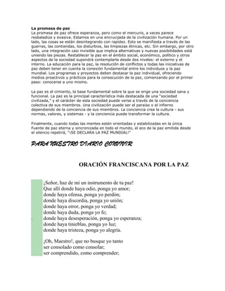 La promesa de paz
La promesa de paz ofrece esperanza, pero como el mercurio, a veces parece
resbaladiza y evasiva. Estamos en una encrucijada de la civilización humana. Por un
lado, las cosas se están desintegrando con rapidez. Esto se manifiesta a través de las
guerras, las contiendas, los disturbios, las limpiezas étnicas, etc. Sin embargo, por otro
lado, una integración casi invisible que implica alternativas y nuevas posibilidades está
uniendo las piezas. Restablecer la paz en el ámbito social, económico, político y otros
aspectos de la sociedad supondrá contemplarla desde dos niveles: el externo y el
interno. La educación para la paz, la resolución de conflictos y todas las iniciativas de
paz deben tener en cuenta la conexión fundamental entre los individuos y la paz
mundial. Los programas y proyectos deben destacar la paz individual, ofreciendo
medios proactivos y prácticos para la consecución de la paz, comenzando por el primer
paso: conocerse a uno mismo.

La paz es el cimiento, la base fundamental sobre la que se erige una sociedad sana y
funcional. La paz es la principal característica más destacada de una “sociedad
civilizada,” y el carácter de esta sociedad puede verse a través de la conciencia
colectiva de sus miembros. Una civilización puede ser el paraíso o el infierno
dependiendo de la conciencia de sus miembros. La conciencia crea la cultura - sus
normas, valores, y sistemas - y la conciencia puede transformar la cultura.

Finalmente, cuando todas las mentes estén orientadas y estabilizadas en la única
Fuente de paz eterna y sincronizada en todo el mundo, el eco de la paz emitida desde
el silencio repetirá, “¡SE DECLARA LA PAZ MUNDIAL!”


PARA NUESTRO DIARIO CONVIVIR


                          ORACIÓN FRANCISCANA POR LA PAZ


      ¡Señor, haz de mí un instrumento de tu paz!
      Que allí donde haya odio, ponga yo amor;
      donde haya ofensa, ponga yo perdón;
      donde haya discordia, ponga yo unión;
      donde haya error, ponga yo verdad;
      donde haya duda, ponga yo fe;
.     donde haya desesperación, ponga yo esperanza;
      donde haya tinieblas, ponga yo luz;
      donde haya tristeza, ponga yo alegría.

      ¡Oh, Maestro!, que no busque yo tanto
      ser consolado como consolar;
      ser comprendido, como comprender;
 