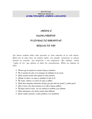FELIZ VIAJE.
                              MUCHAS GRACIAS.
                  SE MUY INTELIGENTE: APRENDE A SER CORTÉS




                                       ANEXOS E

                                 VALOR LIBERTAD

                        PILDORAS DE URBANIDAD

                                 REGLAS DE ORO


Los buenos modales deben estar presentes en cada situación de tu vida diaria.
Cada una de éstas tiene sus propias reglas, por ejemplo, permanecer en silencio
durante un concierto, una proyección o una conferencia. Sin embargo, existen
“reglas de oro” que aplican en todas las circunstancias. Éstas son algunas de
ellas:

      Procura que tu aspecto sea siempre limpio y cuidadoso.
      No te muerdas las uñas ni te arranques los pellejitos de las manos.
      Evita rascarte cuando estés enfrente de otras personas.
      Saluda al entrar a un lugar y despídete al salir de él.
      No eructes, bosteces o te suenes la nariz en público.
      Evita hacer preguntas indiscretas del tipo ¿por qué estás tan gordo? o ¿cuánto gana?
      Cede el paso a las otras personas en la calle y lugares públicos.
      No hagas ruido al comer, usa con cuidado la servilleta y los cubiertos.
      Evita interrumpir a los demás cuando están hablando.
      Jamás emplees groserías o malas palabras en tu vocabulario.
 
