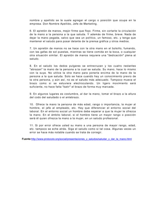nombre y apellido se le suele agregar el cargo o posición que ocupa en la
      empresa. Don Nombre Apellido, Jefe de Marketing.

      6. El apretón de manos, mejor firme que flojo. Firme, sin cortarle l a circulación
      de la mano a la persona a la que saluda. Y además de firme, breve. Nada de
      dejar la mano pegada, salvo que sea un político, un famoso, etc. y tenga que
      mantener el saludo para posar delante de la prensa gráfica y otros medios.

      7. Un apretón de manos no se hace con la otra mano en el bolsillo, fumando,
      con las gafas de sol puestas, mientras se tiene comida en la boca, o cualquier
      otra situación similar. El apretón de manos requiere una "dedicación" plena al
      saludo.

      8. En el saludo los dedos pu lgares se entrecruzan y los cuatro restantes
      "abrazan" la mano de la persona a la cual se saluda. Su mano, hace lo mismo
      con la suya. No utilice la otra mano para ponerla encima de la mano de la
      persona a la que saluda. Solo se hace cuando hay un conocimie nto previo de
      la otra persona, y aún así, no es el saludo más adecuado. Tampoco mueva el
      brazo como si se estuviera electrocutando. Un ligero movimiento será
      suficiente, no hace falta "batir" el brazo de forma muy marcada.

      9. En algunos lugares es costumbr e, al dar la mano, tomar el brazo a la altura
      del codo del saludado o el antebrazo.

      10. Ofrece la mano la persona de más edad, rango o importancia, la mujer al
      hombre, el jefe al empleado, etc. Hay que diferenciar el entorno social del
      laboral. En el entorno social un hombre debe esperar a que la mujer le ofrezca
      la mano. En el ámbito laboral, si el hombre tiene un mayor rango o posición
      será él quien ofrezca la mano a la mujer, en un saludo profesional.

      11. Si por error ofrece usted su mano a una persona de mayor rango, edad,
      etc. tampoco se eche atrás. Siga el saludo como si tal cosa. Algunas veces un
      error se hace más notable cuando se trata de corregir.

Fuente:http://www.protocolo.org/social/presentaciones_y_saludos/saludar_y_dar_la_mano.html
 