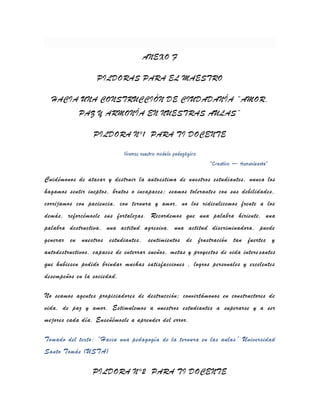 ANEXO F

                   PILDORAS PARA EL MAESTRO

  HACIA UNA CONSTRUCCIÓN DE CIUDADANÍA “AMOR,
            PAZ Y ARMONÍA EN NUESTRAS AULAS”

                  PILDORA N°1 PARA TI DOCENTE

                             Vivamos nuestro modelo pedagógico
                                                                 “Creativo – Humanizante”

Cuidémonos de atacar y destruir la autoestima de nuestros estudiantes, nunca los
hagamos sentir ineptos, brutos o incapaces; seamos tolerantes con sus debilidades,
corrijamos con paciencia, con ternura y amor, no los ridiculicemos frente a los
demás, reforcémosle sus fortalezas. Recordemos que una palabra hiriente, una
palabra destructiva, una actitud agresiva, una actitud discriminadora, puede
generar en nuestros estudiantes, sentimientos de frustración tan fuertes y
autodestructivos, capaces de enterrar sueños, metas y proyectos de vida intere santes
que hubiesen podido brindar muchas satisfacciones , logros personales y excelentes
desempeños en la sociedad.

No seamos agentes propiciadores de destrucción; convirtámonos en constructores de
vida, de paz y amor. Estimulemos a nuestros estudiantes a superarse y a ser
mejores cada día. Enseñémosle a aprender del error.

Tomado del texto: “Hacia una pedagogía de la ternura en las aulas” Universidad
Santo Tomás (USTA)

                 PILDORA N°2 PARA TI DOCENTE
 