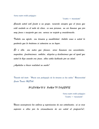 Vivamos nuestro modelo pedagógico
                                                     “Creativo – Humanizante”

Cuando usted esté frente a un grupo, recuerde siempre que el joven que
está sentado en el aula de clase, es una persona, un ser humano que por
muy joven e inexperto que sea, merece su respeto y consideración.

Trátelo con afecto, con ternura y amabilidad, trátelo como a usted le
gustaría que lo trataran si estuviera en su lugar.

Él o ella, son antes que jóvenes, seres humanos con necesidades,
angustias, frustraciones, anhelos, alegrías y desilusiones que al igual que
usted lo hizo cuando era joven, ellos están luchando por un ideal.

¡Ayúdelos a hacer realidad su sueño!



Tomado del texto: “Hacia una pedagogía de la ternura en las aulas” Universidad
Santo Tomás (USTA).

                      PILDORA N°3 PARA TI DOCENTE

                                                     Vivamos nuestro modelo pedagógico
                                                         “Creativo – Humanizante”


Nunca menosprecie los saberes y experiencias de sus estudiantes, ni se crea
superior a ellos por la circunstancia de ser usted el profesor(a).
 