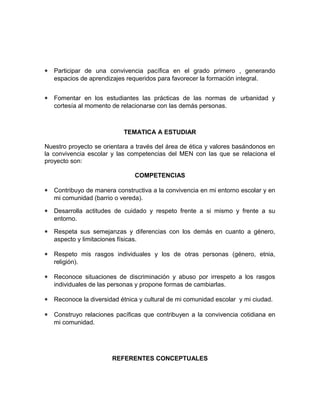 * Participar de una convivencia pacífica en el grado primero , generando 
espacios de aprendizajes requeridos para favorecer la formación integral. 
* Fomentar en los estudiantes las prácticas de las normas de urbanidad y 
cortesía al momento de relacionarse con las demás personas. 
TEMATICA A ESTUDIAR 
Nuestro proyecto se orientara a través del área de ética y valores basándonos en 
la convivencia escolar y las competencias del MEN con las que se relaciona el 
proyecto son: 
COMPETENCIAS 
* Contribuyo de manera constructiva a la convivencia en mi entorno escolar y en 
mi comunidad (barrio o vereda). 
* Desarrolla actitudes de cuidado y respeto frente a si mismo y frente a su 
entorno. 
* Respeta sus semejanzas y diferencias con los demás en cuanto a género, 
aspecto y limitaciones físicas. 
* Respeto mis rasgos individuales y los de otras personas (género, etnia, 
religión). 
* Reconoce situaciones de discriminación y abuso por irrespeto a los rasgos 
individuales de las personas y propone formas de cambiarlas. 
* Reconoce la diversidad étnica y cultural de mi comunidad escolar y mi ciudad. 
* Construyo relaciones pacíficas que contribuyen a la convivencia cotidiana en 
mi comunidad. 
REFERENTES CONCEPTUALES 
 