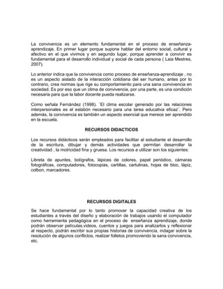 La convivencia es un elemento fundamental en el proceso de enseñanza-aprendizaje. 
En primer lugar porque supone hablar del entorno social, cultural y 
afectivo en el que vivimos y en segundo lugar, porque aprender a convivir es 
fundamental para el desarrollo individual y social de cada persona ( Laia Mestres, 
2007). 
Lo anterior indica que la convivencia como proceso de enseñanza-aprendizaje , no 
es un aspecto aislado de la interacción cotidiana del ser humano, antes por lo 
contrario, crea normas que rige su comportamiento para una sana convivencia en 
sociedad. Es por eso que un clima de convivencia, por una parte, es una condición 
necesaria para que la labor docente pueda realizarse. 
Como señala Fernández (1998). ¨El clima escolar generado por las relaciones 
interpersonales es el eslabón necesario para una tarea educativa eficaz¨. Pero 
además, la convivencia es también un aspecto esencial que merece ser aprendido 
en la escuela. 
RECURSOS DIDACTICOS 
Los recursos didácticos serán empleados para facilitar al estudiante el desarrollo 
de la escritura, dibujar y demás actividades que permitan desarrollar la 
creatividad , la motricidad fina y gruesa. Los recursos a utilizar son los siguientes: 
Libreta de apuntes, bolígrafos, lápices de colores, papel periódico, cámaras 
fotográficas, computadores, fotocopias, cartillas, cartulinas, hojas de bloc, lápiz, 
colbon, marcadores. 
RECURSOS DIGITALES 
Se hace fundamental por lo tanto promover la capacidad creativa de los 
estudiantes a través del diseño y elaboración de trabajos usando el computador 
como herramienta pedagógica en el proceso de enseñanza aprendizaje, donde 
podrán observar películas,videos, cuentos y juegos para analizarlos y reflexionar 
al respecto, podrán escribir sus propias historias de convivencia, indagar sobre la 
resolución de algunos conflictos, realizar folletos promoviendo la sana convivencia, 
etc. 
 