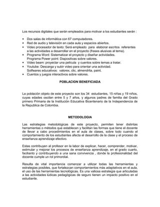 Los recursos digitales que serán empleados para motivar a los estudiantes serán : 
* Dos salas de informática con 67 computadores. 
* Red de audio y televisión en cada aula y espacios abiertos. 
* Video procesador de texto: Será empleado para elaborar escritos referentes 
a las actividades a desarrollar en el proyecto (frases alusivas al tema). 
* Programa Word: Sistematizar el proyecto y diseñar actividades. 
Programa Power point: Diapositivas sobre valores. 
* Video beam: proyectar una película y cuentos sobre temas a tratar. 
* Youtube: Descarga y subir video para orientar una actividad. 
Sotfwares educativos: valorex, clic, almendrita, paint. 
* Cuentos y juegos interactivos sobre valores. 
POBLACION BENEFICIADA 
La población objeto de este proyecto son los 34 estudiantes, 15 niñas y 19 niños, 
cuyas edades oscilan entre 5 y 7 años, y algunos padres de familia del Grado 
primero Primaria de la Institución Educativa Bicentenario de la Independencia de 
la Republica de Colombia. 
METODOLOGIA 
Las estrategias metodológicas de este proyecto, permiten tener distintas 
herramientas o métodos que establecen y facilitan las formas que tiene el docente 
de llevar a cabo procedimientos en el aula de clases, sobre todo cuando el 
comportamiento de los estudiantes afecta el desarrollo de la clase y el proceso de 
enseñanza aprendizaje efectivo. 
Estas contribuyen al profesor en la labor de explicar, hacer, comprender, motivar, 
estimular y mejorar los procesos de enseñanza aprendizaje, en el grado cuarto, 
facilianto y contribuyendo a una sana convivencia , donde la profesionalidad del 
docente cumple un rol primordial. 
Resulta de vital importancia comenzar a utilizar todas las herramientas y 
estrategias posibles, que fortalezcan comportamientos más adaptativos en el aula, 
el uso de las herramientas tecnológicas. Es una valiosa estrategia que articuladas 
a las actividades lúdicas pedagógicas de seguro tienen un impacto positivo en el 
estudiante. 
 