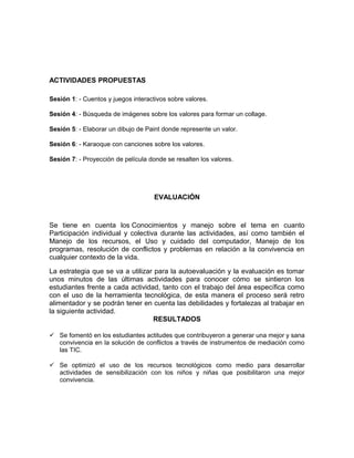 ACTIVIDADES PROPUESTAS 
Sesión 1: - Cuentos y juegos interactivos sobre valores. 
Sesión 4: - Búsqueda de imágenes sobre los valores para formar un collage. 
Sesión 5: - Elaborar un dibujo de Paint donde represente un valor. 
Sesión 6: - Karaoque con canciones sobre los valores. 
Sesión 7: - Proyección de película donde se resalten los valores. 
EVALUACIÓN 
Se tiene en cuenta los Conocimientos y manejo sobre el tema en cuanto 
Participación individual y colectiva durante las actividades, así como también el 
Manejo de los recursos, el Uso y cuidado del computador, Manejo de los 
programas, resolución de conflictos y problemas en relación a la convivencia en 
cualquier contexto de la vida. 
La estrategia que se va a utilizar para la autoevaluación y la evaluación es tomar 
unos minutos de las últimas actividades para conocer cómo se sintieron los 
estudiantes frente a cada actividad, tanto con el trabajo del área específica como 
con el uso de la herramienta tecnológica, de esta manera el proceso será retro 
alimentador y se podrán tener en cuenta las debilidades y fortalezas al trabajar en 
la siguiente actividad. 
RESULTADOS 
 Se fomentó en los estudiantes actitudes que contribuyeron a generar una mejor y sana 
convivencia en la solución de conflictos a través de instrumentos de mediación como 
las TIC. 
 Se optimizó el uso de los recursos tecnológicos como medio para desarrollar 
actividades de sensibilización con los niños y niñas que posibilitaron una mejor 
convivencia. 
 