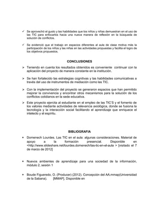  Se aprovechó el gusto y las habilidades que los niños y niñas demuestran en el uso de 
las TIC para enfocarlos hacia una nueva manera de reflexión en la búsqueda de 
solución de conflictos. 
 Se evidenció que el trabajo en espacios diferentes al aula de clase motiva más la 
participación de los niños y las niñas en las actividades propuestas y facilita el logro de 
los objetivos propuestos. 
CONCLUSIONES 
 Teniendo en cuenta los resultados obtenidos es conveniente continuar con la 
aplicación del proyecto de manera constante en la institución. 
 Se han fortalecido las estrategias cognitivas y las habilidades comunicativas a 
través del uso de instrumentos de mediación como las TIC. 
 Con la implementación del proyecto se generaron espacios que han permitido 
mejorar la convivencia y encontrar otros mecanismos para la solución de los 
conflictos cotidianos en la sede educativa. 
 Este proyecto ejercita al estudiante en el empleo de las TIC’S y el fomento de 
los valores mediante actividades de relevancia axiológica, donde se fusiona la 
tecnología y la interacción social facilitando el aprendizaje que enriquece el 
intelecto y el espíritu. 
BIBLIOGRAFIA 
* Domenech Lourdes. Las TIC en el aula: algunas consideraciones. Material de 
apoyo a la formación presencial. Disponible en 
<http://www.slideshare.net/lourdes.domenech/las-tic-en-el-aula > [visitado el 7 
de marzo de 2012] 
* Nuevos ambientes de aprendizaje para una sociedad de la información, 
módulo 2, sesión 1 
* Boude Figueredo, O. (Producer) (2012). Concepción del AA.mmap(Universidad 
de la Sabana). [MMAP]. Disponible en 
 
