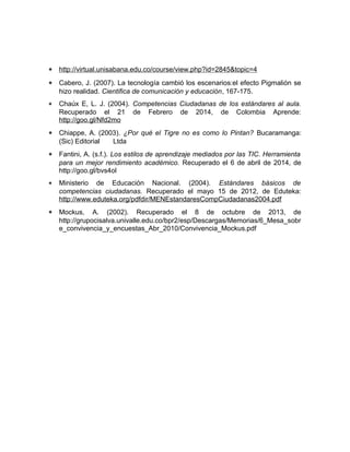 * http://virtual.unisabana.edu.co/course/view.php?id=2845&topic=4 
* Cabero, J. (2007). La tecnología cambió los escenarios:el efecto Pigmalión se 
hizo realidad. Cientifica de comunicación y educación, 167-175. 
* Chaúx E, L. J. (2004). Competencias Ciudadanas de los estándares al aula. 
Recuperado el 21 de Febrero de 2014, de Colombia Aprende: 
http://goo.gl/Nfd2mo 
* Chiappe, A. (2003). ¿Por qué el Tigre no es como lo Pintan? Bucaramanga: 
(Sic) Editorial Ltda 
* Fantini, A. (s.f.). Los estilos de aprendizaje mediados por las TIC. Herramienta 
para un mejor rendimiento académico. Recuperado el 6 de abril de 2014, de 
http://goo.gl/bvs4ol 
* Ministerio de Educación Nacional. (2004). Estándares básicos de 
competencias ciudadanas. Recuperado el mayo 15 de 2012, de Eduteka: 
http://www.eduteka.org/pdfdir/MENEstandaresCompCiudadanas2004.pdf 
* Mockus, A. (2002). Recuperado el 8 de octubre de 2013, de 
http://grupocisalva.univalle.edu.co/bpr2/esp/Descargas/Memorias/6_Mesa_sobr 
e_convivencia_y_encuestas_Abr_2010/Convivencia_Mockus.pdf 
