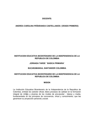 DOCENTE: 
ANDREA CAROLINA PEÑARANDA CASTELLANOS ( GRADO PRIMERO) 
INSTITUCION EDUCATIVA BICENTENARIO DE LA INDEPENDENCIA DE LA 
REPUBLICA DE COLOMBIA 
JORNADA TARDE ¨ BASICA PRIMARIA¨ 
BUCARAMANGA, SANTANDER COLOMBIA 
INSTITUCION EDUCATIVA BICENTENARIO DE LA INDEPENDENCIA DE LA 
REPUBLICA DE COLOMBIA 
MISION 
La Institución Educativa Bicentenario de la Independencia de la Republica de 
Colombia, entidad de carácter oficial, lidera procesos de calidad en la formación 
integral de niñ@s y jóvenes de los niveles de pre-escolar , básica y media, 
fundamentada en los principios de convivencia, virtud y conocimiento, que les 
garanticen su proyección personal y social. 
 