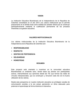 VISION 
La Institución Educativa Bicentenario de la Independencia de la Republica de 
Colombia consolidará en el año 2012 una cultura institucional que le permita 
posicionarse en el ámbito local como entidad de carácter oficial que se construye 
participativamente mediante la cualificación permanente de los procesos 
inherentes a la gestión educativa. 
VALORES INSTITUCIONALES 
Los valores institucionales de la Institución Educativa Bicentenario de la 
Independencia de la Republica de Colombia son: 
* RESPONSABILIDAD 
* RESPECTO 
* SENTIDO DE PERTENENCIA 
* SOLIDARIDAD 
* HONESTIDAD 
RESUMEN 
Este proyecto está orientado a incentivar en la comunidad educativa 
Bicentenarista un ambiente sano, donde todos los actores son participantes 
activos, intercambiando sus opiniones desde las TIC que forman las redes de 
vínculos interpersonales, que se construyen y renueven cada día con la buena 
utilización de los valores. 
Desde esta perspectiva en nuestra institución educativa se privilegian canales de 
comunicación acordes a la era actual, generando un clima adecuado para 
potenciar el aprendizaje de forma dinámica e interactiva. 
 