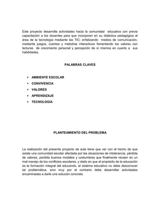 Este proyecto desarrolla actividades hacia la comunidad educativa con previa 
capacitación a los docentes para que incorporen en su didáctica pedagógica al 
área de la tecnología mediante las TIC; enfatizando medios de comunicación, 
mediante juegos, cuentos y melodías interactivos fomentando los valores con 
lecturas de crecimiento personal y percepción de sí mismos en cuanto a sus 
habilidades. 
PALABRAS CLAVES 
* AMBIENTE ESCOLAR 
* CONVIVENCIA 
* VALORES 
* APRENDIZAJE 
* TECNOLOGIA 
PLANTEAMIENTO DEL PROBLEMA 
La realización del presente proyecto de aula tiene que ver con el hecho de que 
existe una comunidad escolar afectada por las situaciones de intolerancia, pérdida 
de valores, perdida buenos modales y costumbres que finalmente recaen en un 
mal manejo de los conflictos escolares, y dado en que el propósito de la educación 
es la formación integral del educando, el sistema educativo no debe desconocer 
tal problemática, sino muy por el contrario debe desarrollar actividades 
encaminadas a darle una solución concreta. 
 