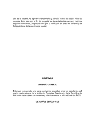uso de la palabra, no agredirse verbalmente y conocer normas de respeto hacia los 
mayores. Todo esto con el fin de proyectar en los estudiantes nuevos y mejores 
espacios educativos, proporcionados por la institución en aras del fomento y el 
fortalecimiento de la convivencia escolar. 
OBJETIVOS 
OBJETIVO GENERAL 
Estimular y desarrollar una sana convivencia educativa entre los estudiantes del 
grado cuarto primaria de la Institución Educativa Bicentenario de la Republica de 
Colombia con acciones permanentes y reflexivas desde la utilización de las TIC’S. 
OBJETIVOS ESPECIFICOS 
 
