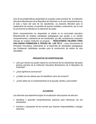 Una de las problemáticas presentada en el grado cuarto primaria de la Institución 
Educativa Bicentenario de la Republica de Colombia, es el mal comportamiento en 
el aula y fuera del aula de los estudiantes, se presenta dificultad para el 
acatamiento de normas y la perdida de buenos modales y costumbres, por lo cual 
la convivencia se dificulta en la relaciones de pares. 
Dicho comportamiento ha despertado el interés en la comunidad educativa 
Bicentenarista de emplear estrategias pedagógicas que ayuden a un cambio 
comportamental y actitudinal de los estudiantes, por ello consideramos necesario 
articular en nuestra institución el proyecto: ¨ RESCATEMOS VALORES PARA 
UNA BUENA FORMACION A TRAVES DE LAS TIC´S ¨, como herramienta de 
formación innovadora, estimulante en el desarrollo de actividades pedagógicas 
que fortalezcan habilidades sociales para la construcción de estilos de vida 
saludables. 
PREGUNTAS DE INVESTIGACION 
* ¿De qué manera se puede mejorar la convivencia de los estudiantes del grado 
primero primaria de la Institución Educativa Bicentenario de la Republica de 
Colombia? 
* ¿Qué significa la convivencia? 
* ¿Cuáles son los valores que me identifican como ser humano? 
* ¿Cómo debe ser mi comportamiento en la escuela, familia y comunidad? 
ALCANCES 
Los alcances que esperamos lograr en la aplicación del proyecto de aula son: 
* Identificar y aprender comportamientos asertivos para interactuar con los 
estudiantes. 
* Construir y apropiarse de las normas que imponen responsabilidad y otorgan 
derechos. 
 