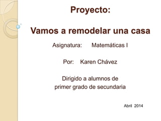 Proyecto:
Vamos a remodelar una casa
Asignatura: Matemáticas I
Por: Karen Chávez
Dirigido a alumnos de
primer grado de secundaria
Abril 2014
 